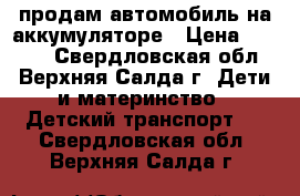 продам автомобиль на аккумуляторе › Цена ­ 7 000 - Свердловская обл., Верхняя Салда г. Дети и материнство » Детский транспорт   . Свердловская обл.,Верхняя Салда г.